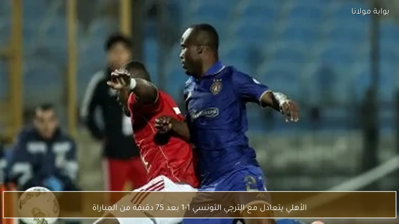 الأهلي يتعادل مع الترجي التونسي 1-1 بعد 75 دقيقة من المباراة