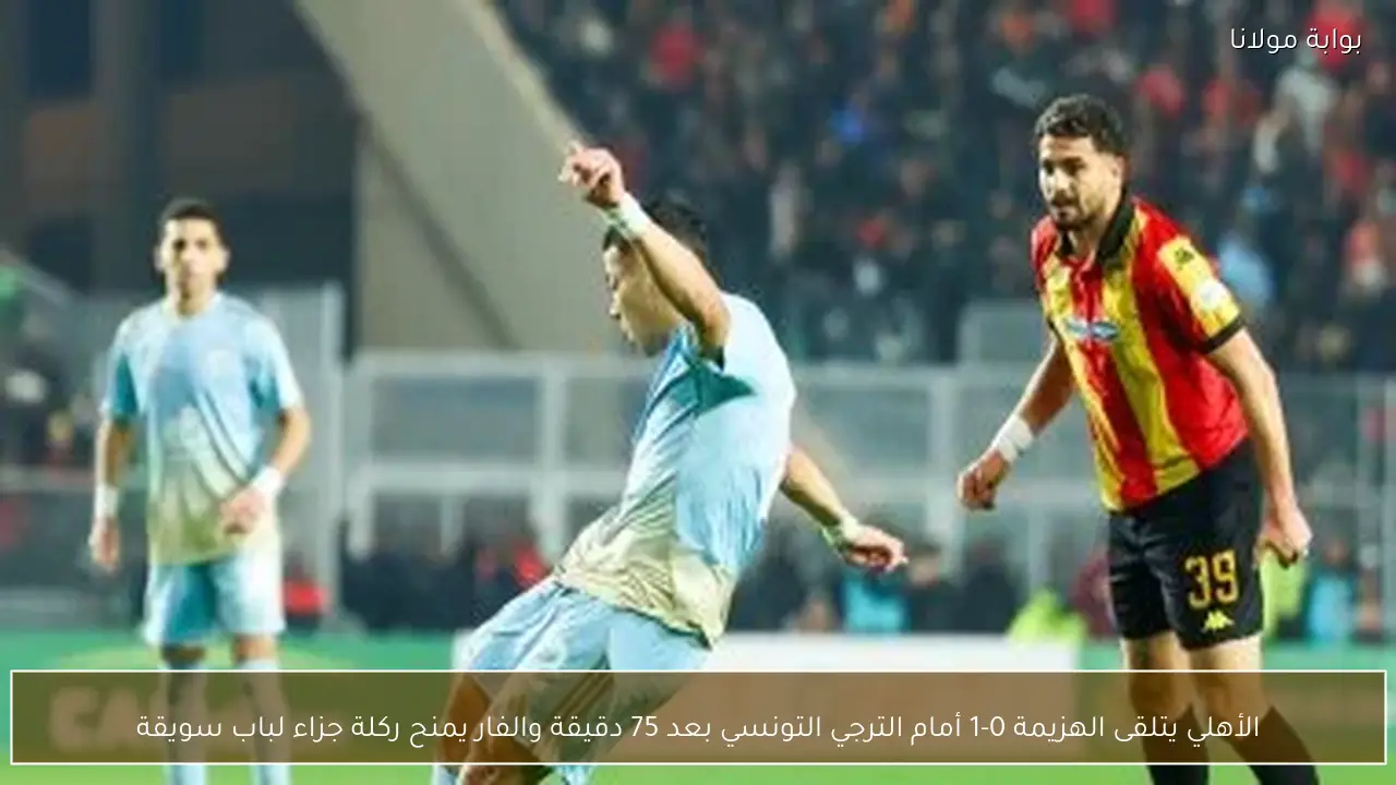 الأهلي يتلقى الهزيمة 0-1 أمام الترجي التونسي بعد 75 دقيقة والفار يمنح ركلة جزاء لباب سويقة