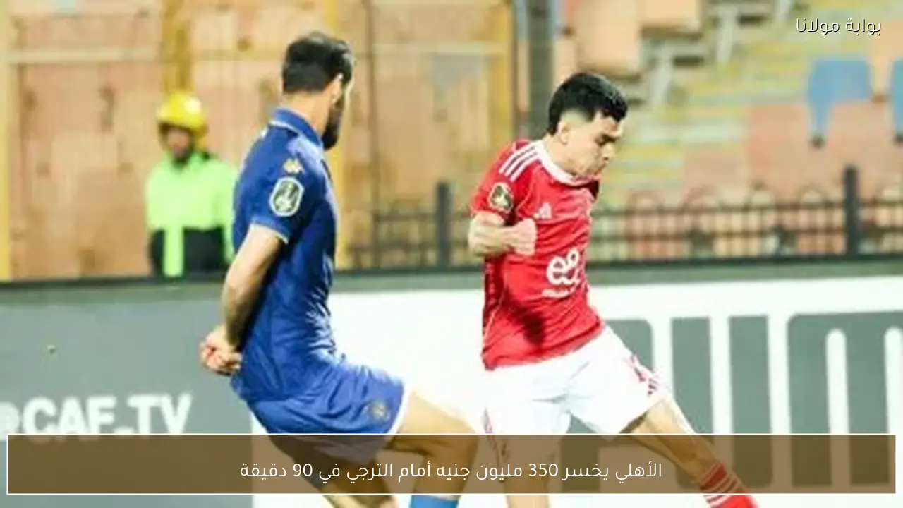 الأهلي يخسر 350 مليون جنيه أمام الترجي في 90 دقيقة