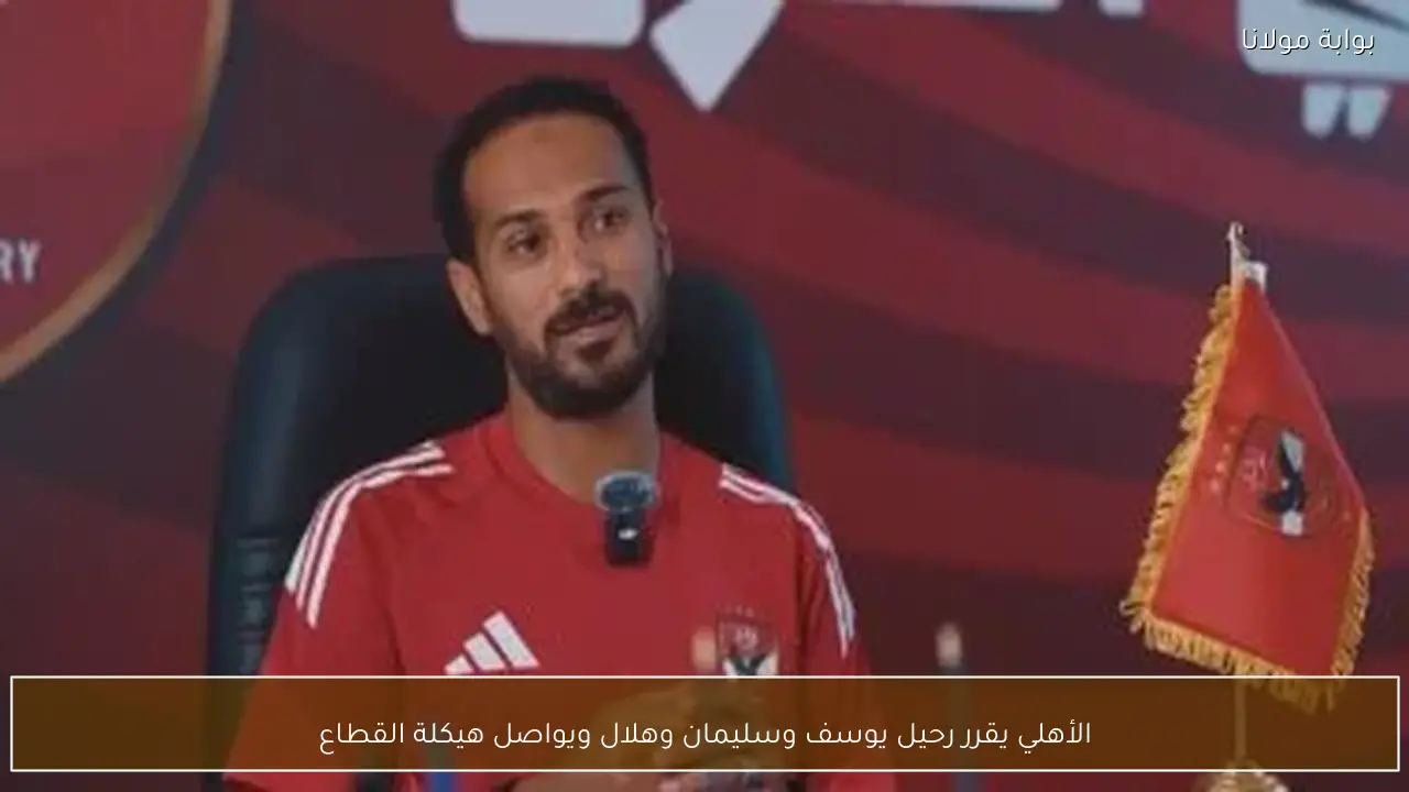 الأهلي يقرر رحيل يوسف وسليمان وهلال ويواصل هيكلة القطاع