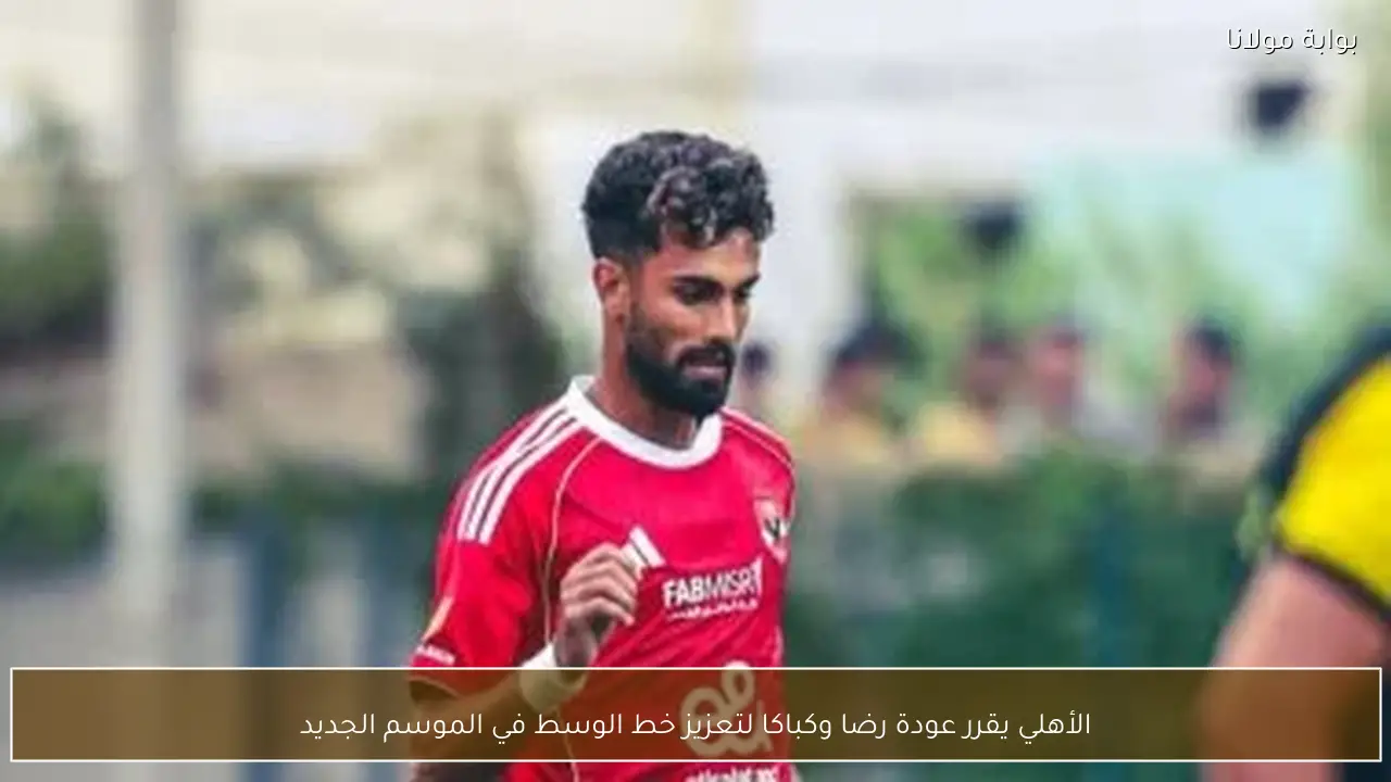 الأهلي يقرر عودة رضا وكباكا لتعزيز خط الوسط في الموسم الجديد