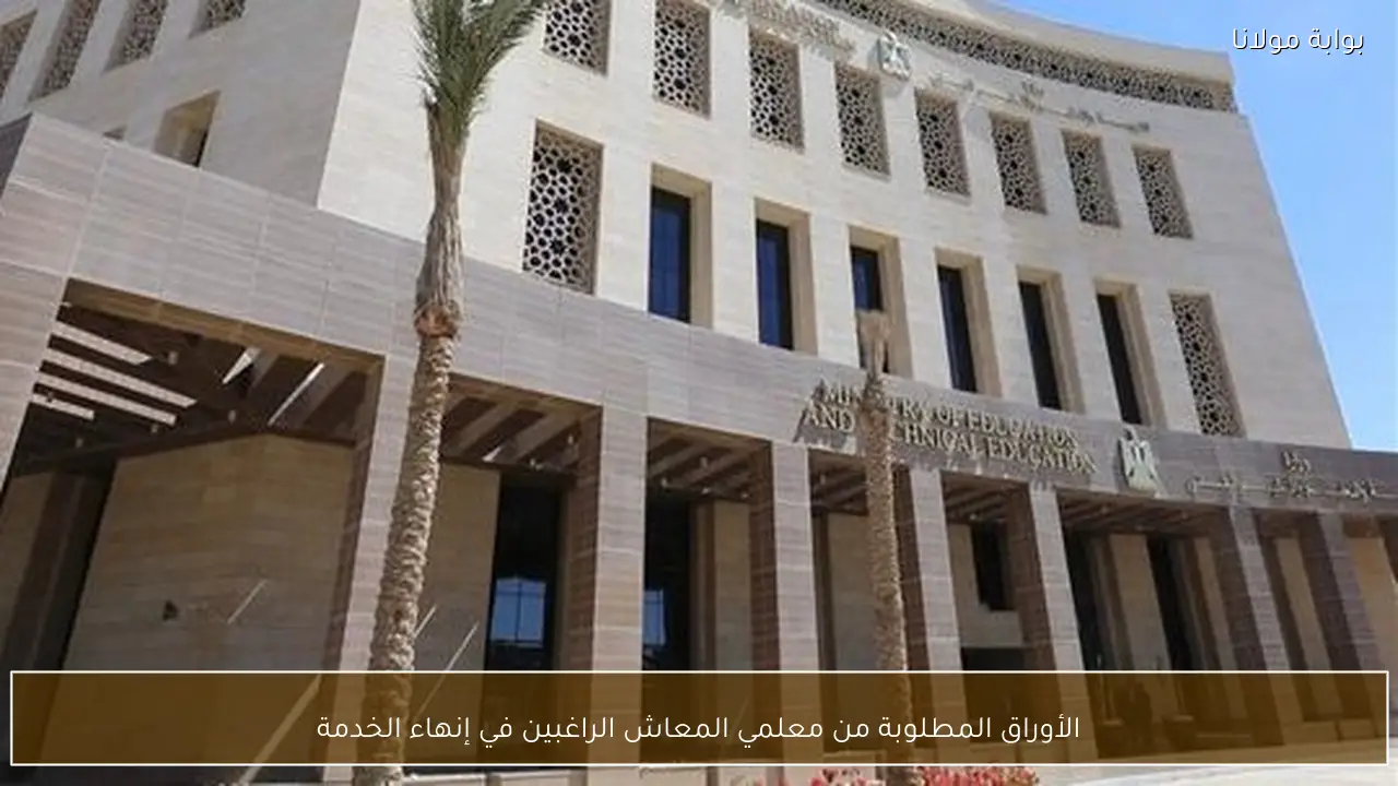 الأوراق المطلوبة من معلمي المعاش الراغبين في إنهاء الخدمة