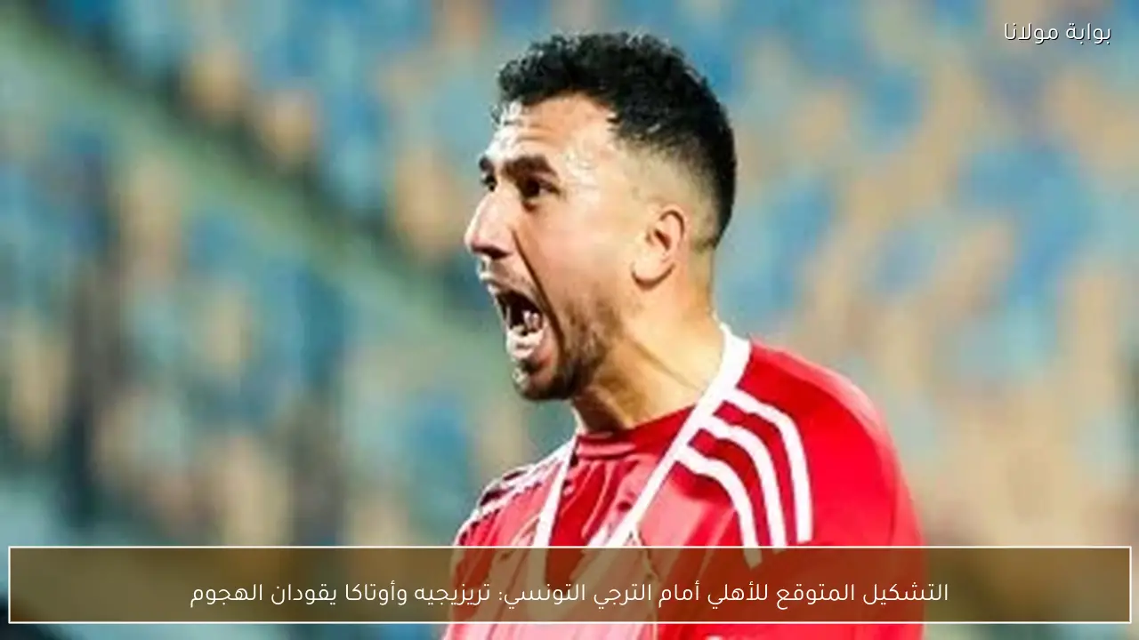 التشكيل المتوقع للأهلي أمام الترجي التونسي: تريزيجيه وأوتاكا يقودان الهجوم