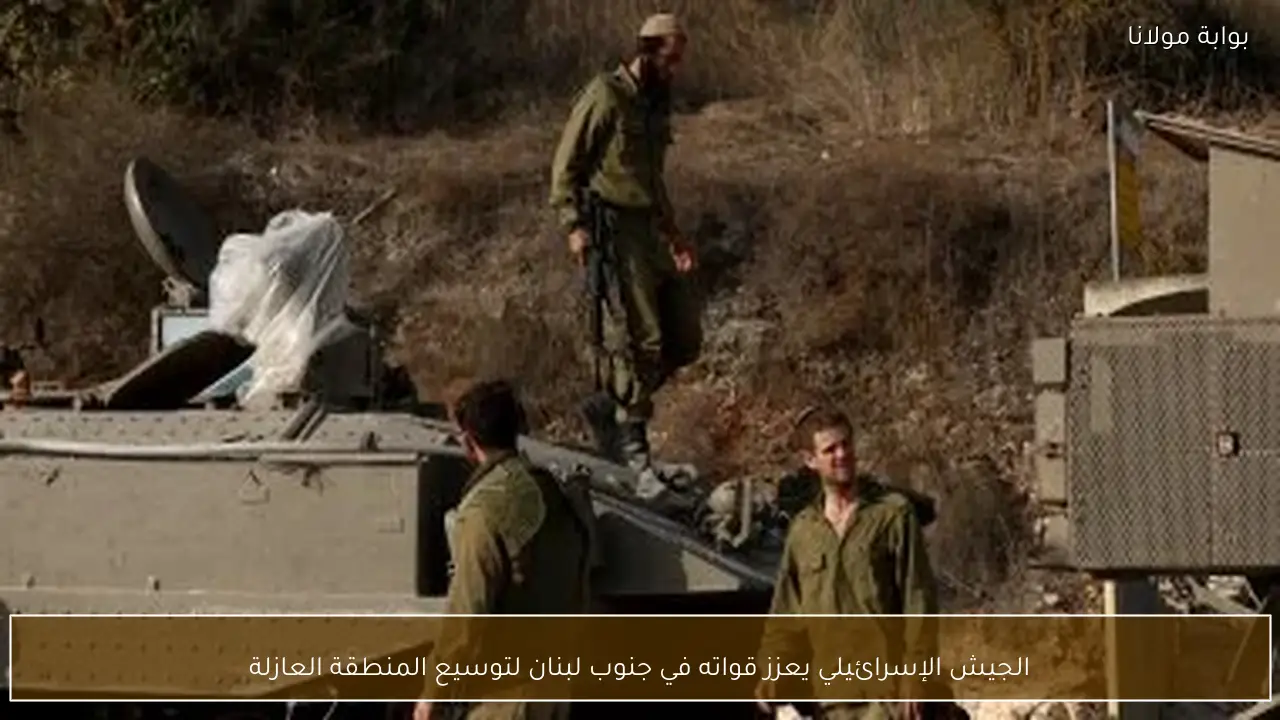الجيش الإسرائيلي يعزز قواته في جنوب لبنان لتوسيع المنطقة العازلة