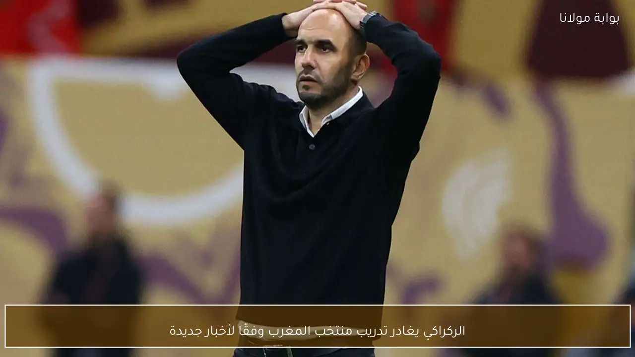 الركراكي يغادر تدريب منتخب المغرب وفقًا لأخبار جديدة