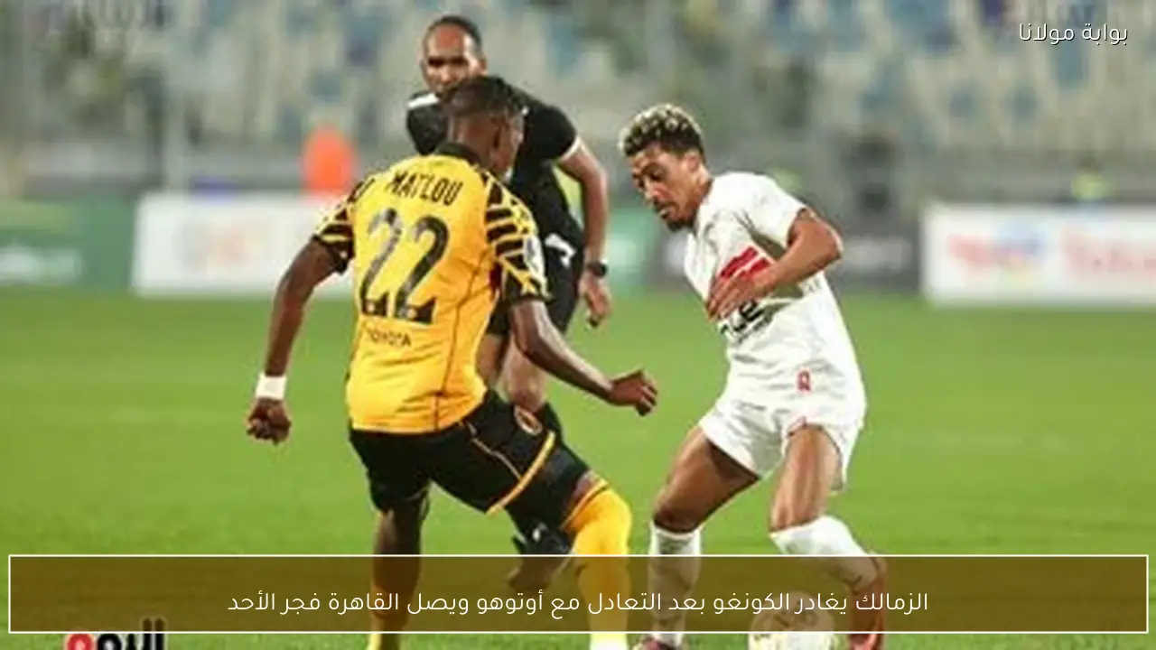 الزمالك يغادر الكونغو بعد التعادل مع أوتوهو ويصل القاهرة فجر الأحد