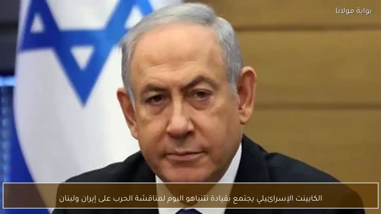 الكابينت الإسرائيلي يجتمع بقيادة نتنياهو اليوم لمناقشة الحرب على إيران ولبنان