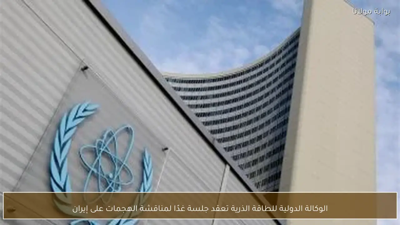 الوكالة الدولية للطاقة الذرية تعقد جلسة غدًا لمناقشة الهجمات على إيران