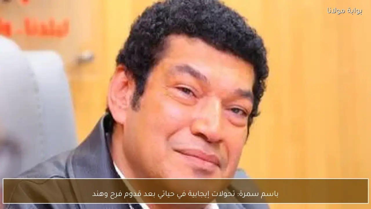 باسم سمرة: تحولات إيجابية في حياتي بعد قدوم فرح وهند