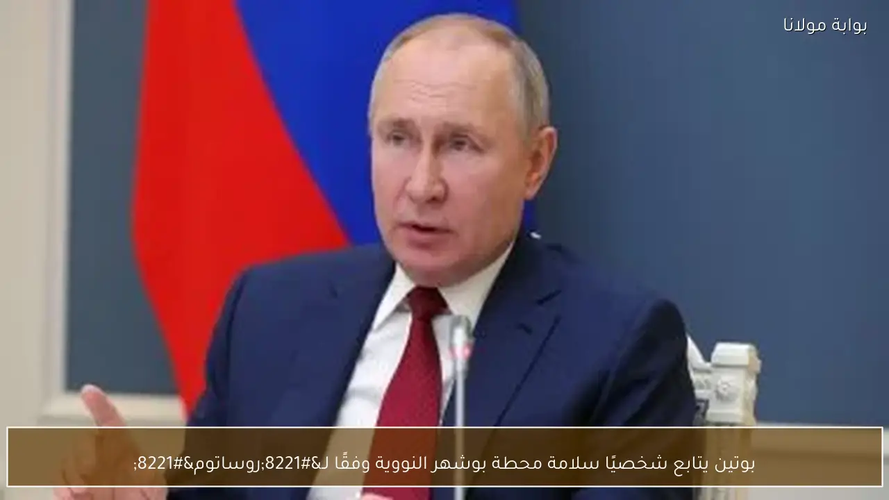 بوتين يتابع شخصيًا سلامة محطة بوشهر النووية وفقًا لـ”روساتوم”