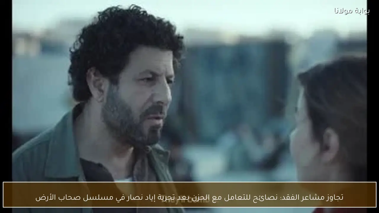 تجاوز مشاعر الفقد: نصائح للتعامل مع الحزن بعد تجربة إياد نصار في مسلسل صحاب الأرض