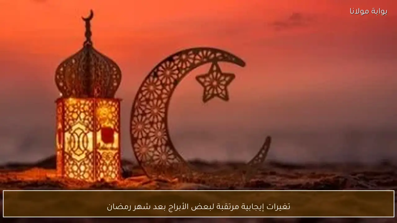 تغيرات إيجابية مرتقبة لبعض الأبراج بعد شهر رمضان