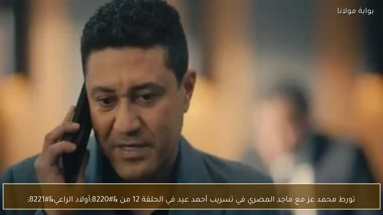 تورط محمد عز مع ماجد المصري في تسريب أحمد عيد في الحلقة 12 من “أولاد الراعي”
