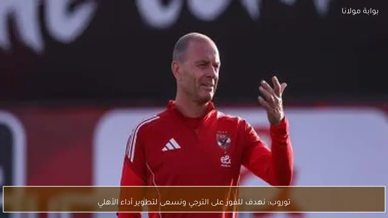 توروب: نهدف للفوز على الترجي ونسعى لتطوير أداء الأهلي