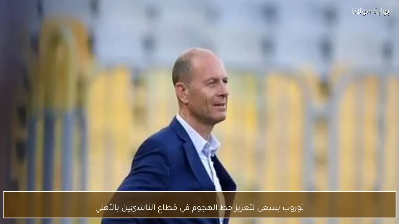 توروب يسعى لتعزيز خط الهجوم في قطاع الناشئين بالأهلي