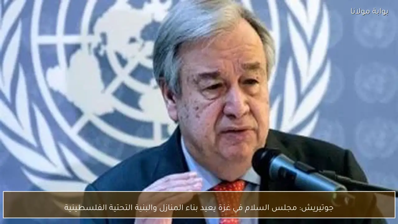 جوتيريش: مجلس السلام في غزة يعيد بناء المنازل والبنية التحتية الفلسطينية