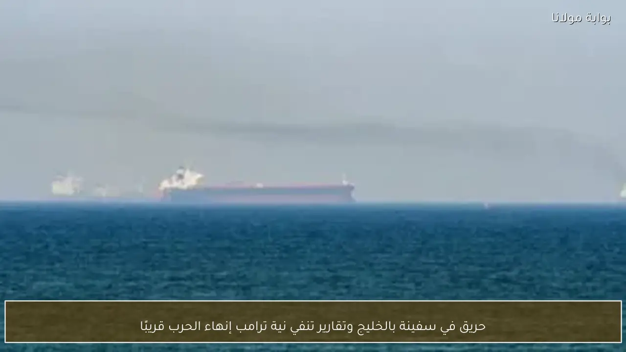 حريق في سفينة بالخليج وتقارير تنفي نية ترامب إنهاء الحرب قريبًا