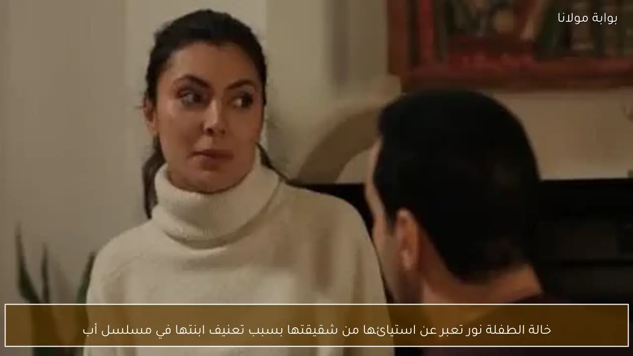 خالة الطفلة نور تعبر عن استيائها من شقيقتها بسبب تعنيف ابنتها في مسلسل أب