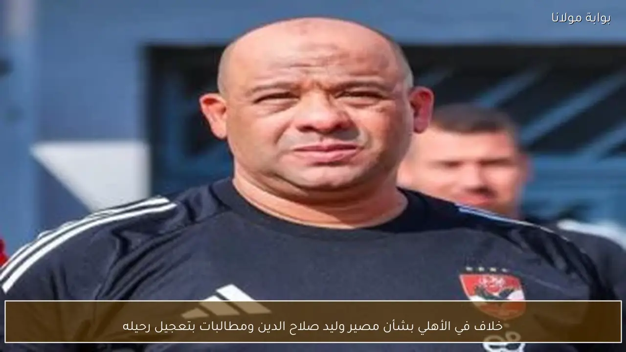 خلاف في الأهلي بشأن مصير وليد صلاح الدين ومطالبات بتعجيل رحيله