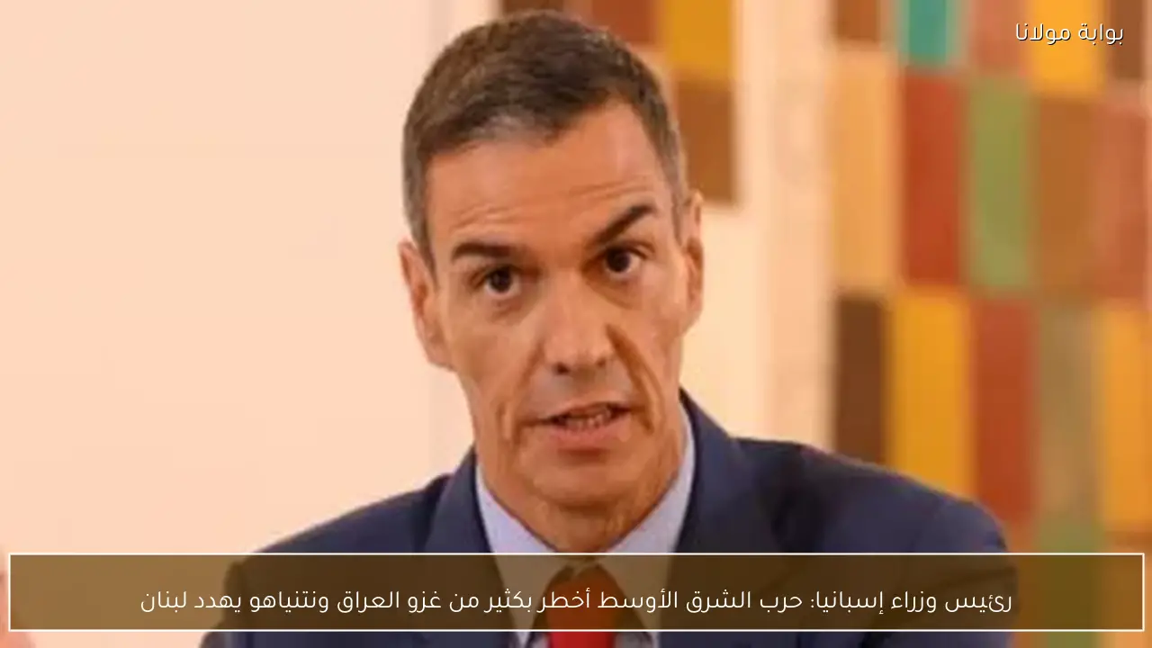 رئيس وزراء إسبانيا: حرب الشرق الأوسط أخطر بكثير من غزو العراق ونتنياهو يهدد لبنان