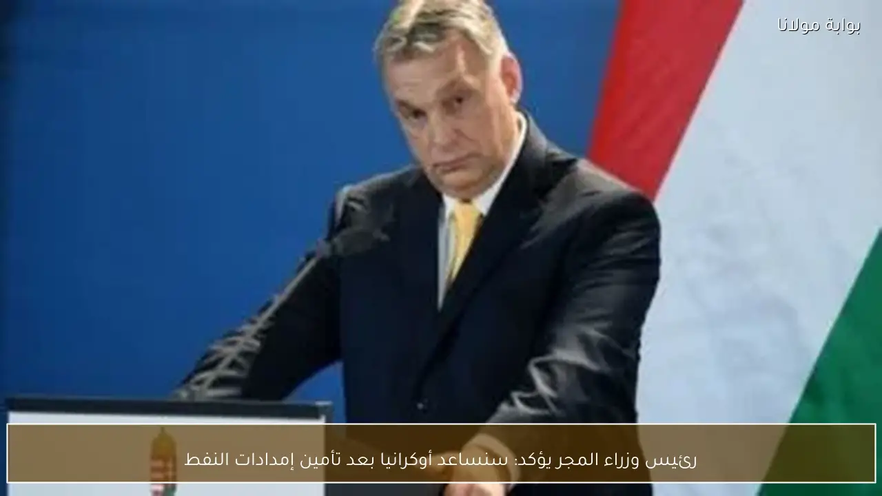 رئيس وزراء المجر يؤكد: سنساعد أوكرانيا بعد تأمين إمدادات النفط