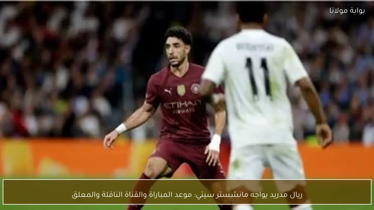 ريال مدريد يواجه مانشستر سيتي: موعد المباراة والقناة الناقلة والمعلق