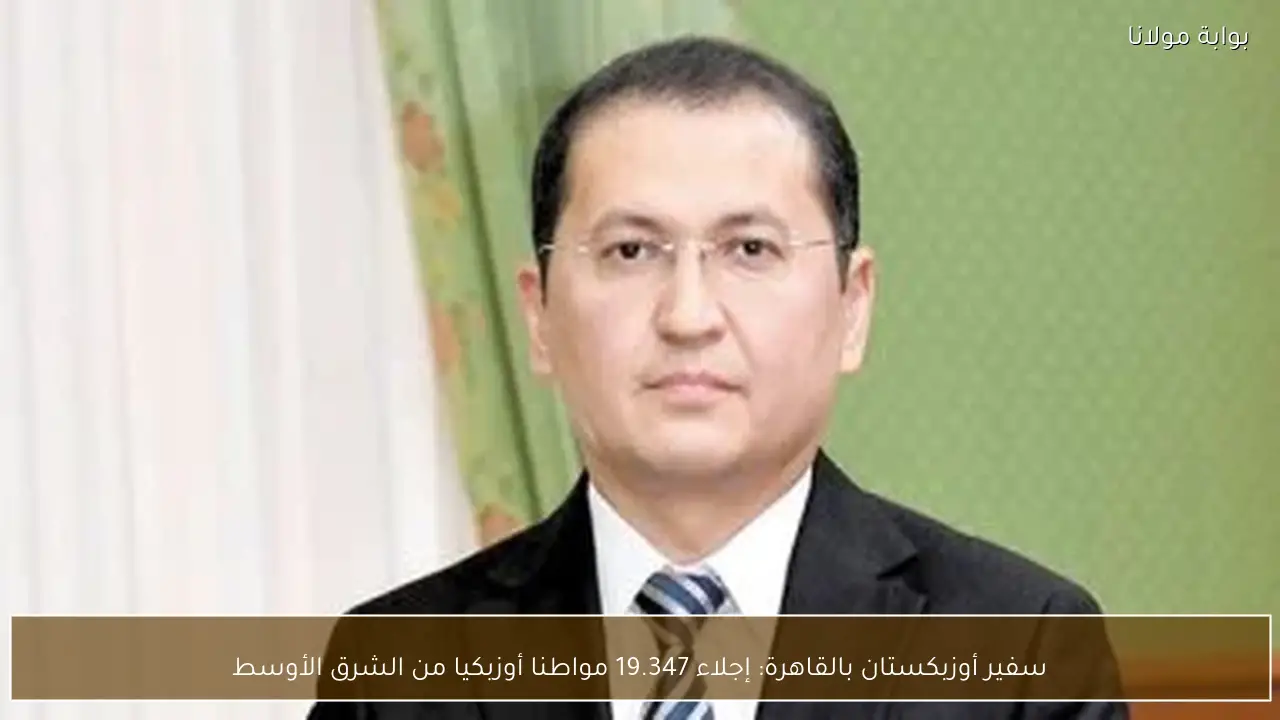 سفير أوزبكستان بالقاهرة: إجلاء 19.347 مواطنا أوزبكيا من الشرق الأوسط