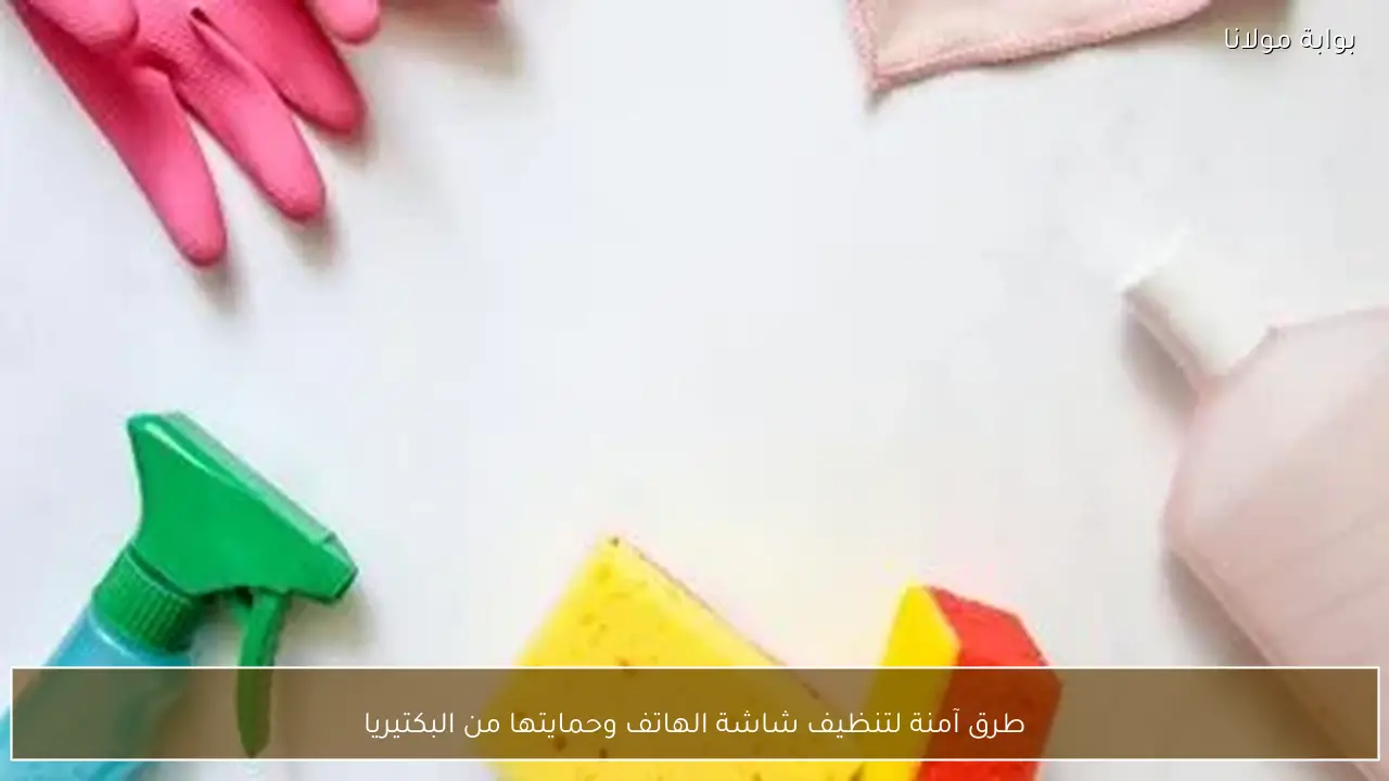 طرق آمنة لتنظيف شاشة الهاتف وحمايتها من البكتيريا