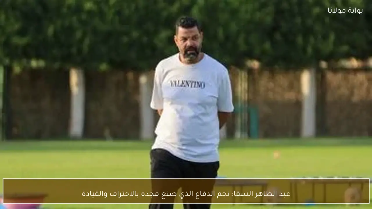 عبد الظاهر السقا: نجم الدفاع الذي صنع مجده بالاحتراف والقيادة