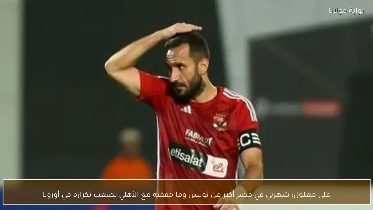 على معلول: شهرتي في مصر أكبر من تونس وما حققته مع الأهلي يصعب تكراره في أوروبا