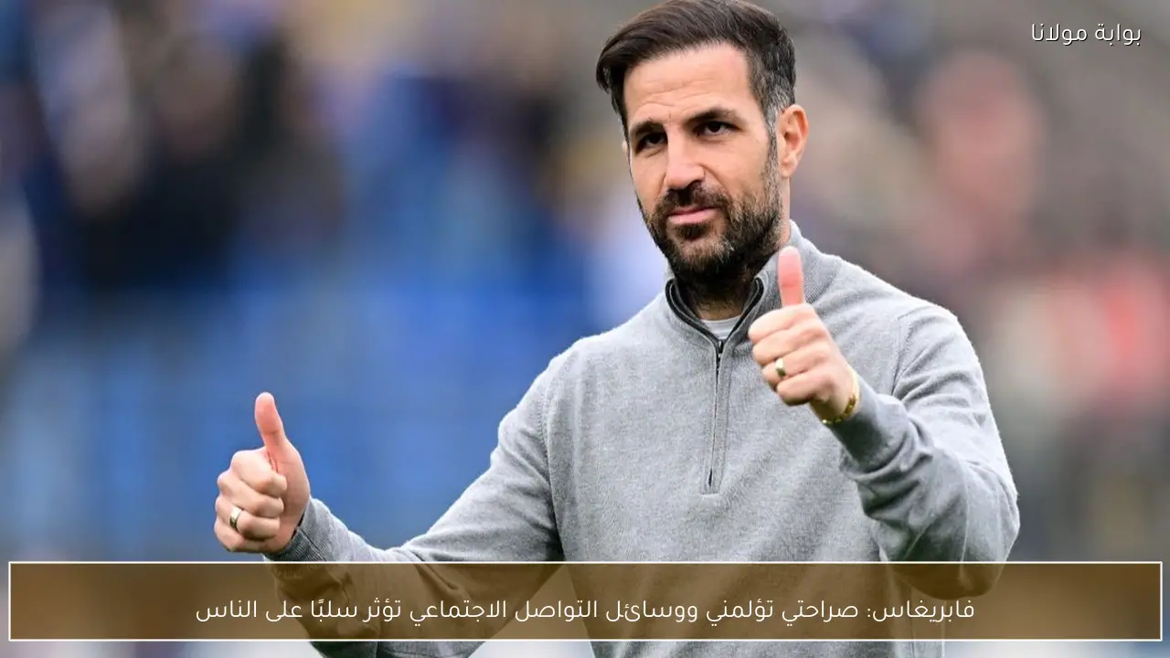 فابريغاس: صراحتي تؤلمني ووسائل التواصل الاجتماعي تؤثر سلبًا على الناس