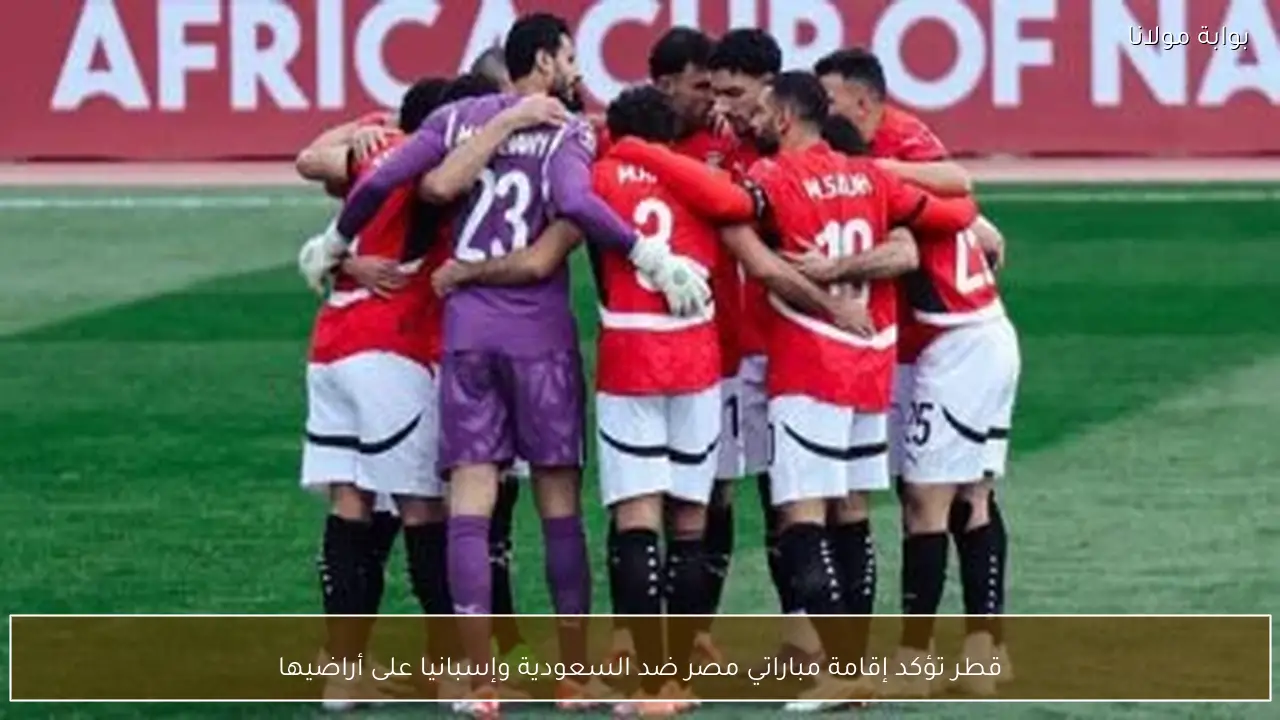 قطر تؤكد إقامة مباراتي مصر ضد السعودية وإسبانيا على أراضيها