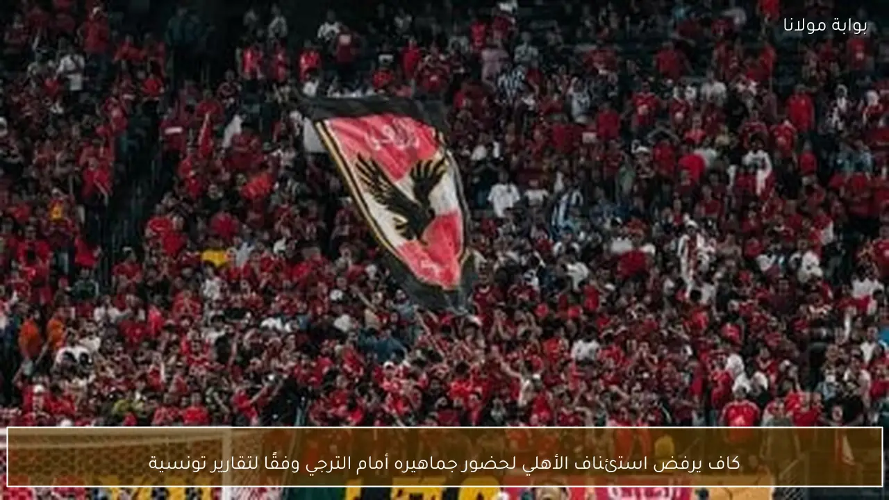 كاف يرفض استئناف الأهلي لحضور جماهيره أمام الترجي وفقًا لتقارير تونسية