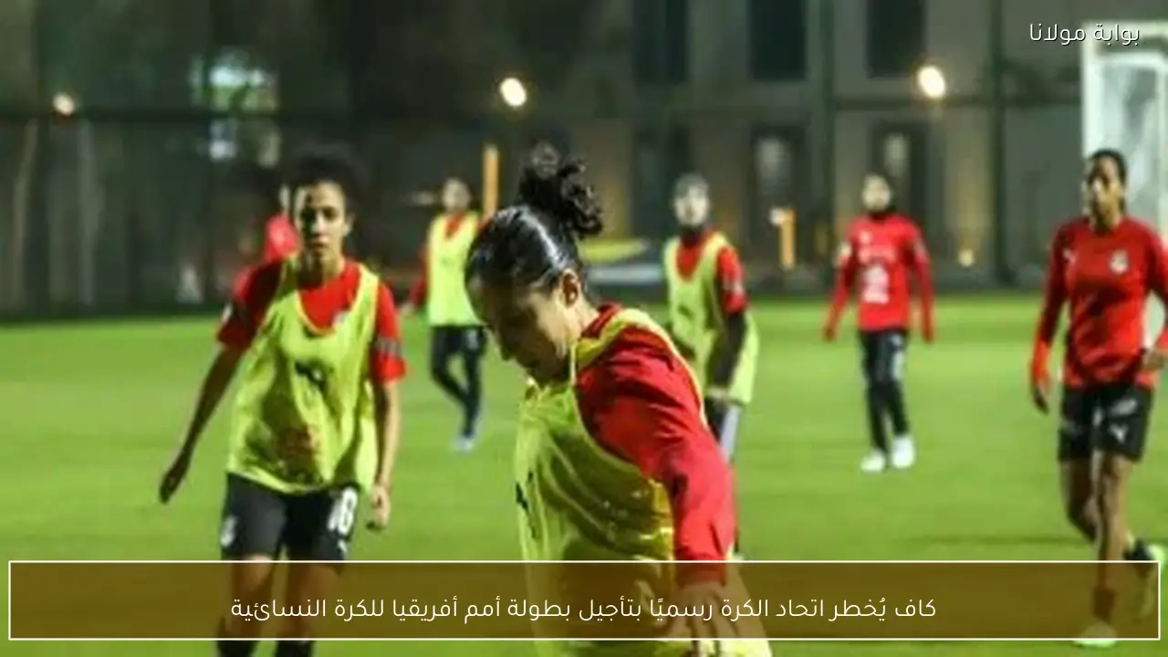 كاف يُخطر اتحاد الكرة رسميًا بتأجيل بطولة أمم أفريقيا للكرة النسائية