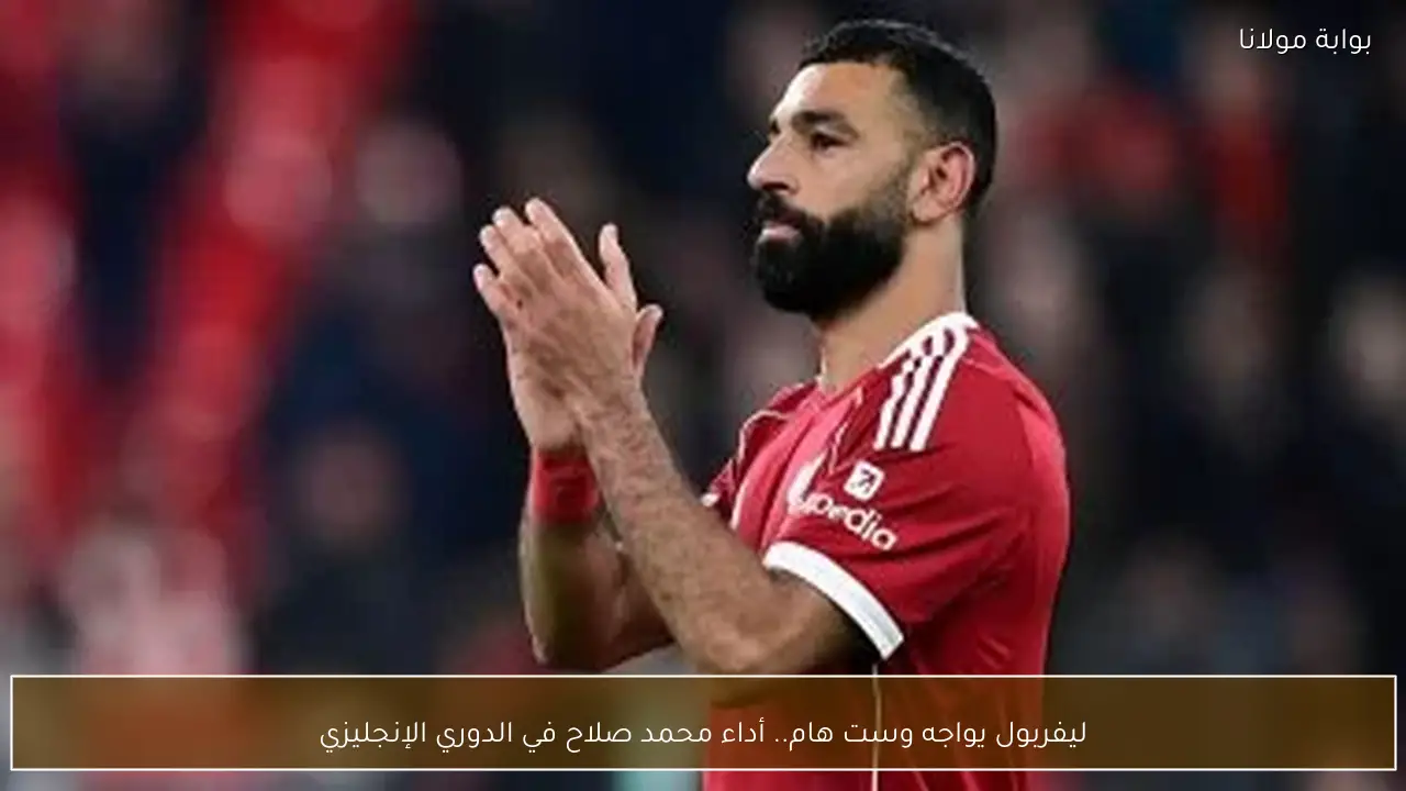 ليفربول يواجه وست هام.. أداء محمد صلاح في الدوري الإنجليزي