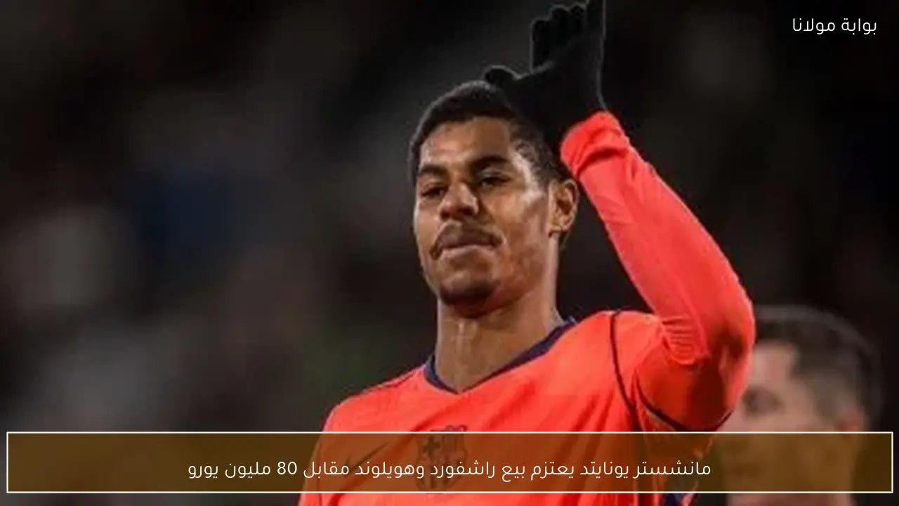 مانشستر يونايتد يعتزم بيع راشفورد وهويلوند مقابل 80 مليون يورو