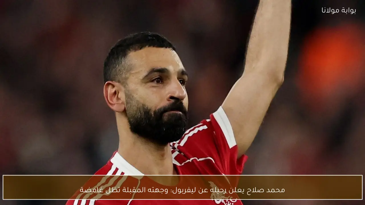 محمد صلاح يعلن رحيله عن ليفربول: وجهته المقبلة تظل غامضة