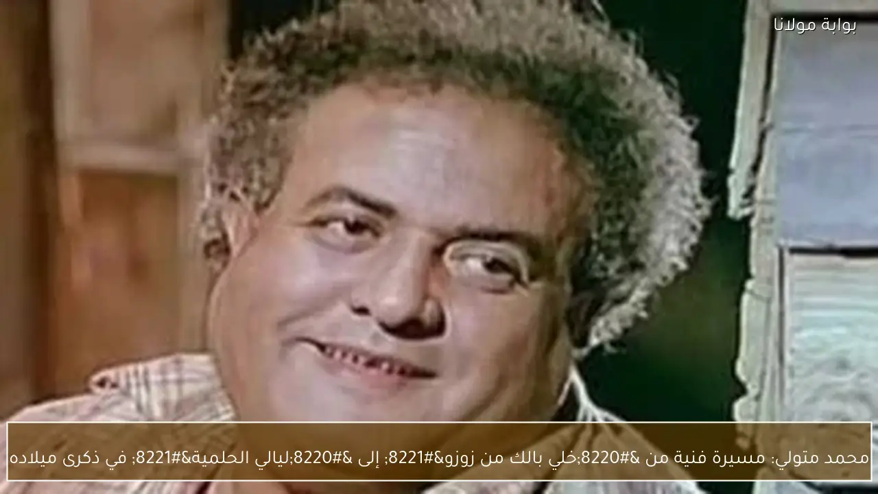 محمد متولي: مسيرة فنية من “خلي بالك من زوزو” إلى “ليالي الحلمية” في ذكرى ميلاده
