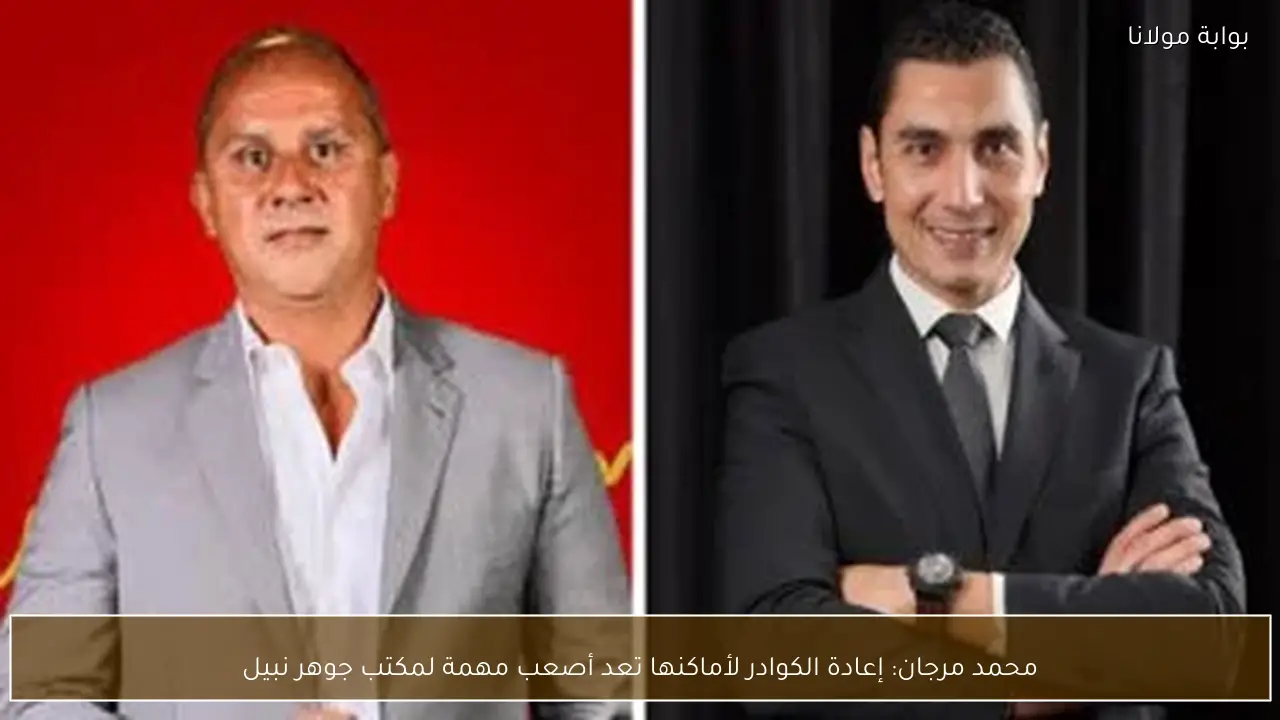 محمد مرجان: إعادة الكوادر لأماكنها تعد أصعب مهمة لمكتب جوهر نبيل