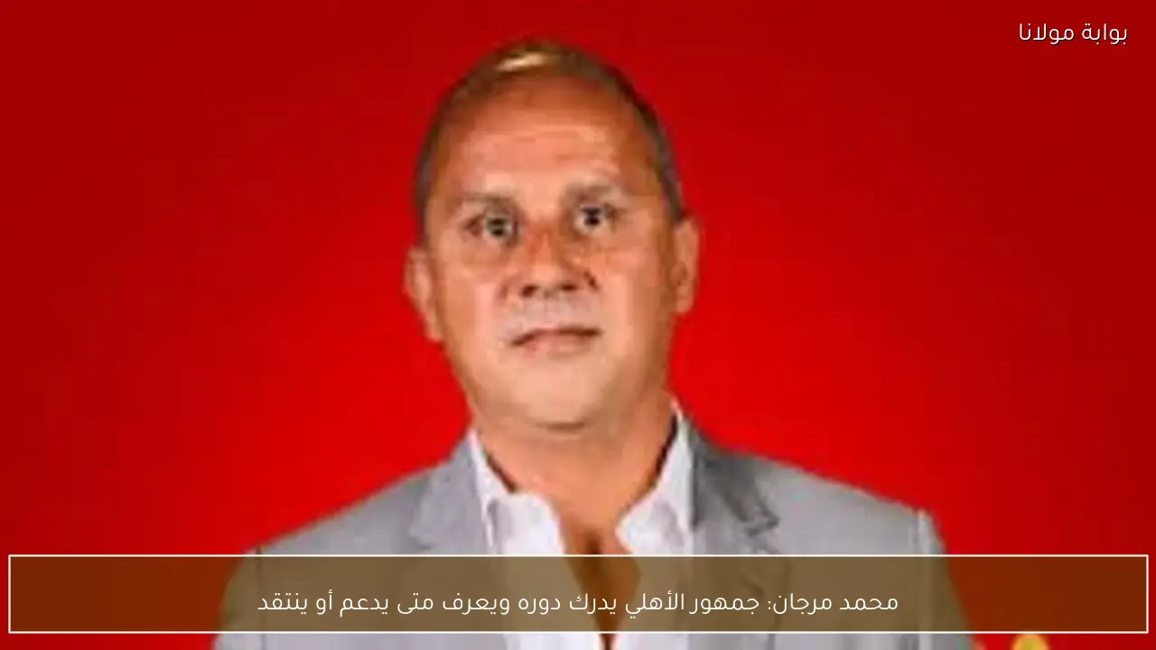 محمد مرجان: جمهور الأهلي يدرك دوره ويعرف متى يدعم أو ينتقد