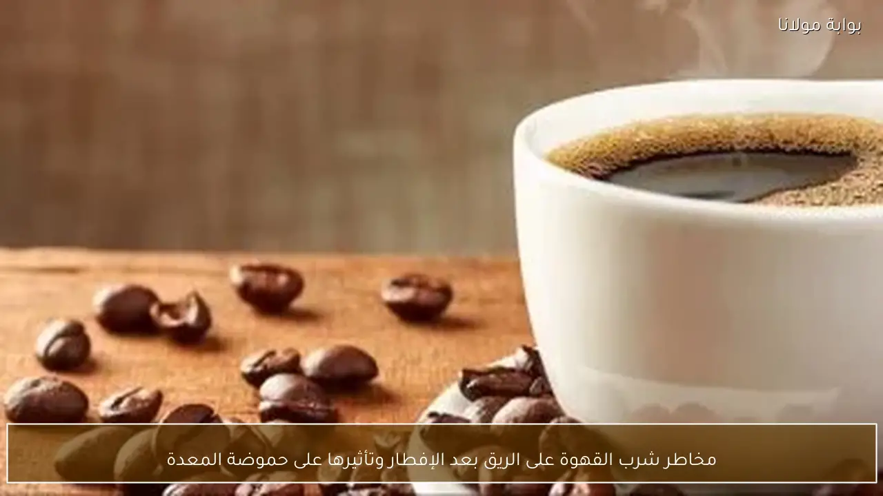مخاطر شرب القهوة على الريق بعد الإفطار وتأثيرها على حموضة المعدة