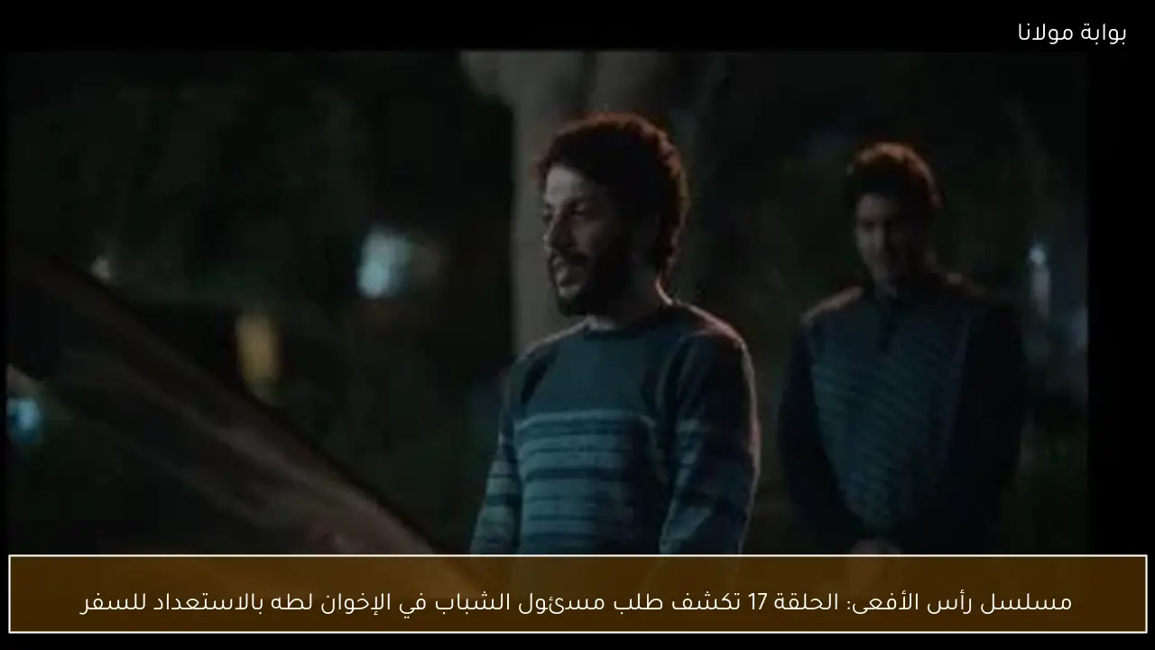 مسلسل رأس الأفعى: الحلقة 17 تكشف طلب مسئول الشباب في الإخوان لطه بالاستعداد للسفر