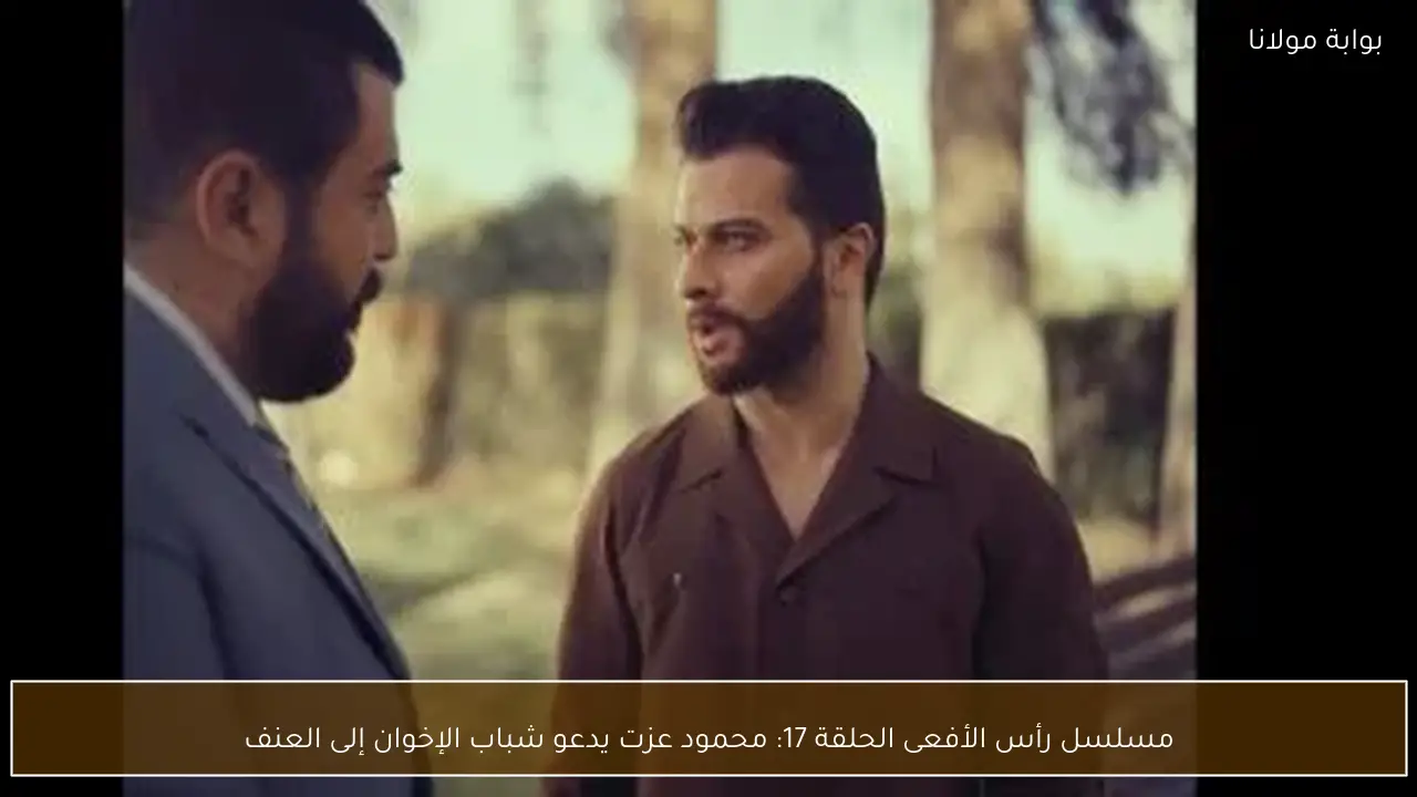 مسلسل رأس الأفعى الحلقة 17: محمود عزت يدعو شباب الإخوان إلى العنف