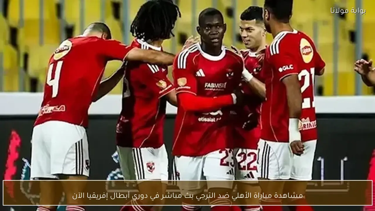 مشاهدة مباراة الأهلي ضد الترجي بث مباشر في دوري أبطال إفريقيا الآن