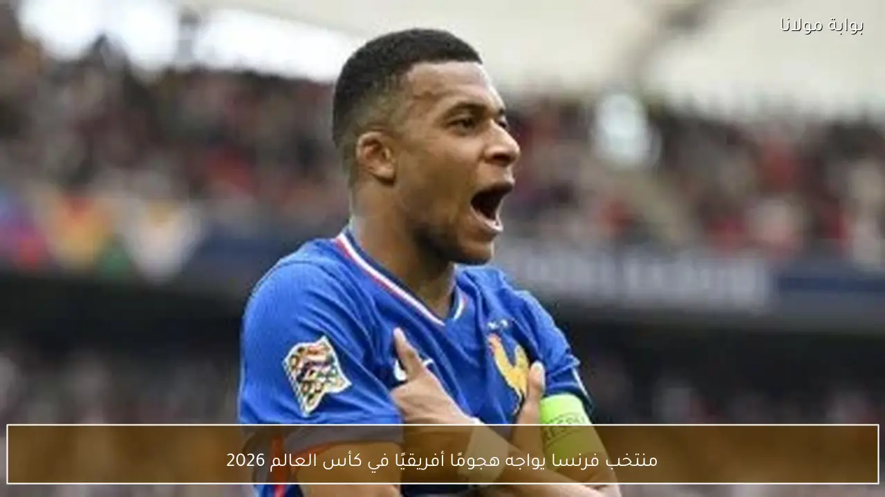 منتخب فرنسا يواجه هجومًا أفريقيًا في كأس العالم 2026