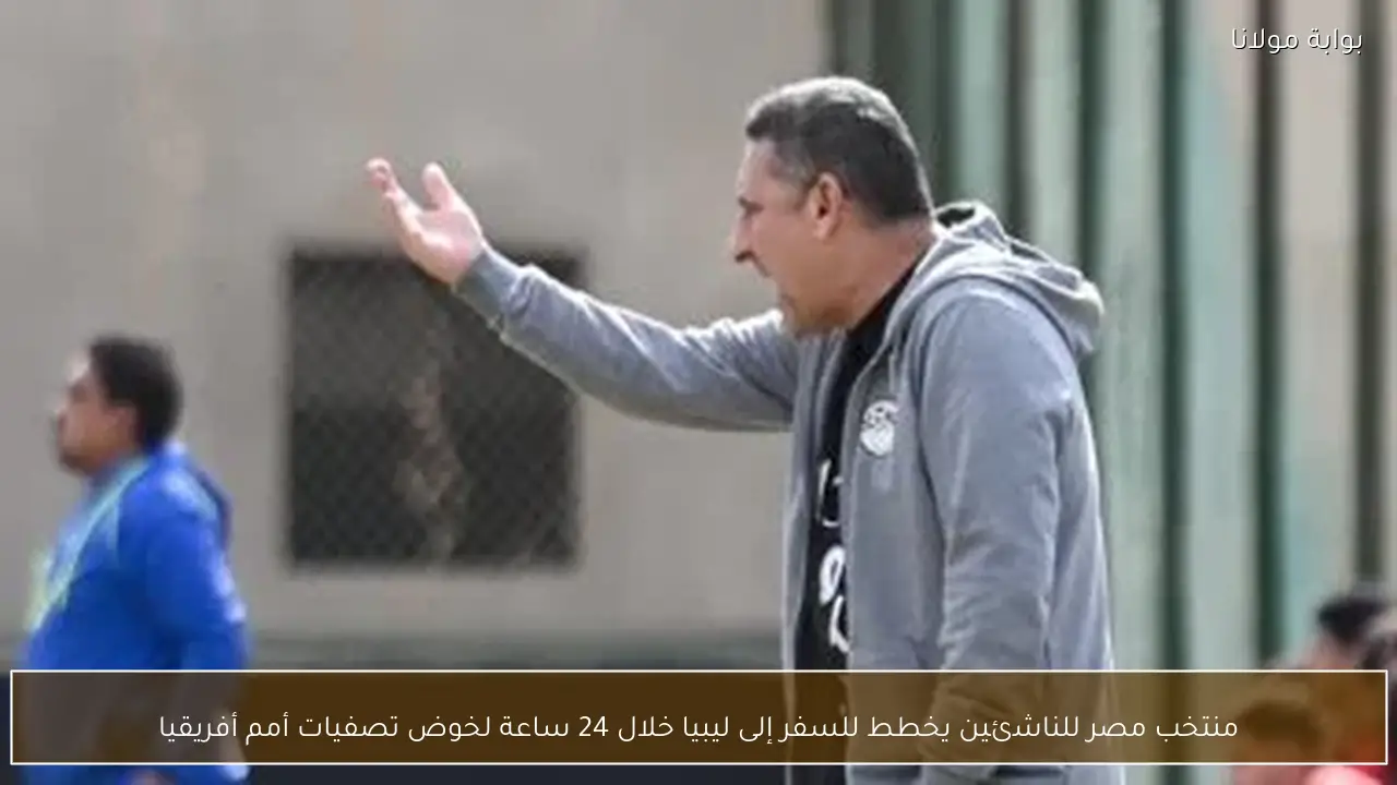 منتخب مصر للناشئين يخطط للسفر إلى ليبيا خلال 24 ساعة لخوض تصفيات أمم أفريقيا