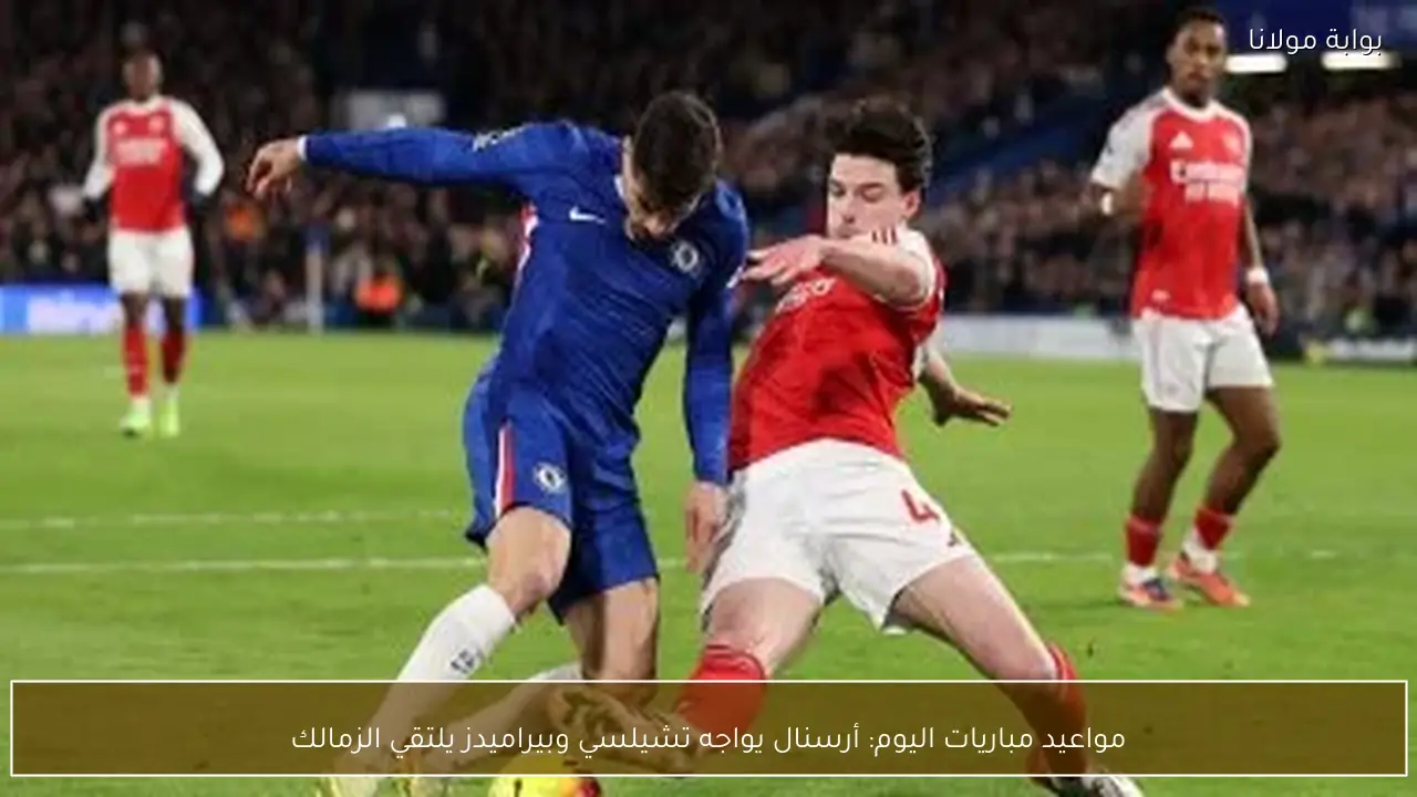مواعيد مباريات اليوم: أرسنال يواجه تشيلسي وبيراميدز يلتقي الزمالك