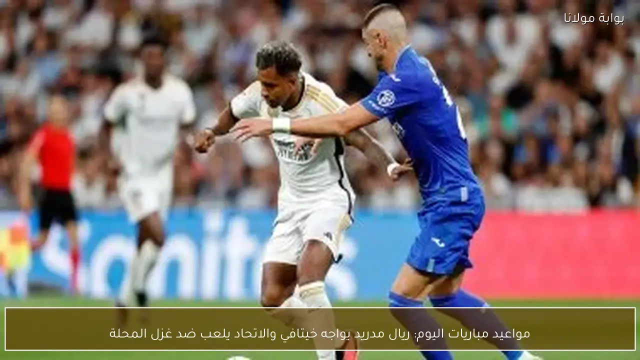 مواعيد مباريات اليوم: ريال مدريد يواجه خيتافي والاتحاد يلعب ضد غزل المحلة