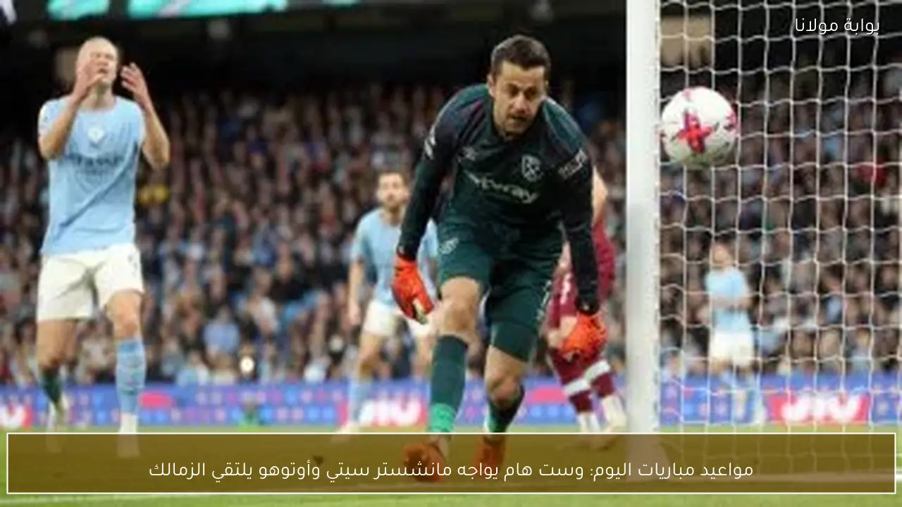 مواعيد مباريات اليوم: وست هام يواجه مانشستر سيتي وأوتوهو يلتقي الزمالك