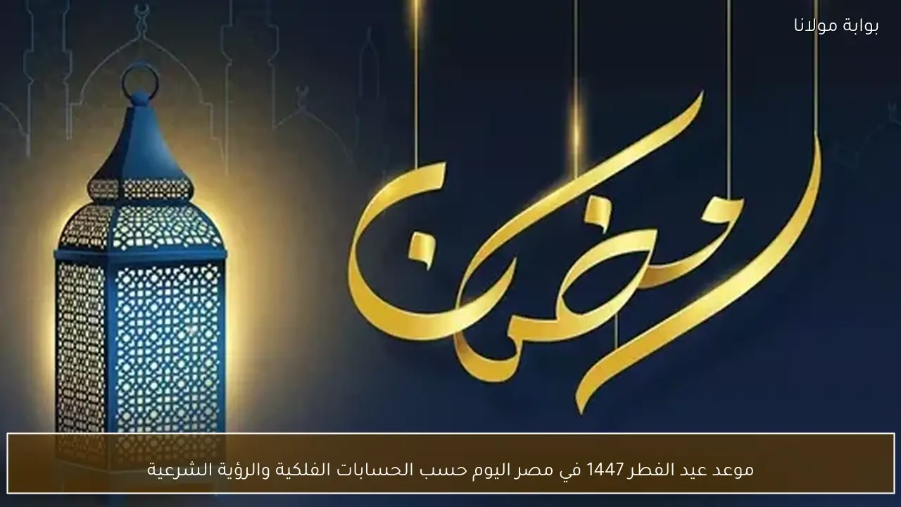 موعد عيد الفطر 1447 في مصر اليوم حسب الحسابات الفلكية والرؤية الشرعية